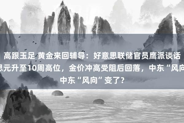 高跟玉足 黄金来回辅导：好意思联储官员鹰派谈话助好意思元升至10周高位，金价冲高受阻后回落，中东“风向”变了？