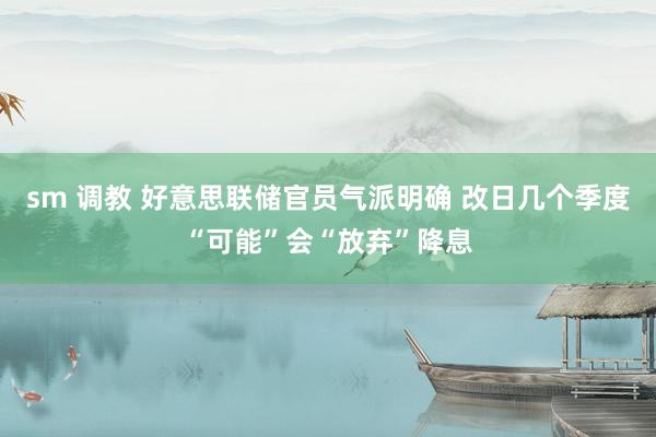 sm 调教 好意思联储官员气派明确 改日几个季度“可能”会“放弃”降息