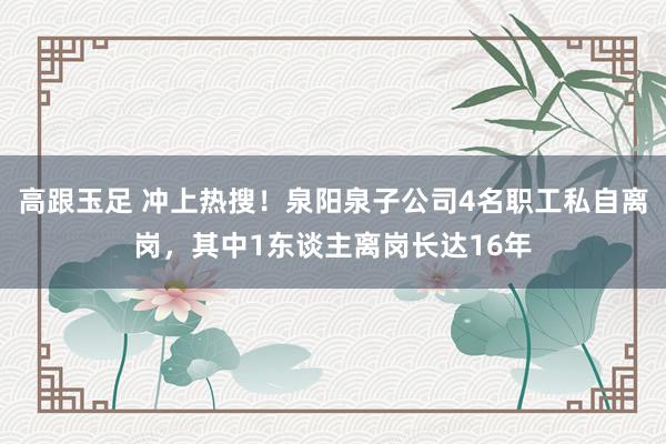 高跟玉足 冲上热搜！泉阳泉子公司4名职工私自离岗，其中1东谈主离岗长达16年