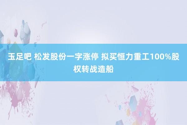 玉足吧 松发股份一字涨停 拟买恒力重工100%股权转战造船