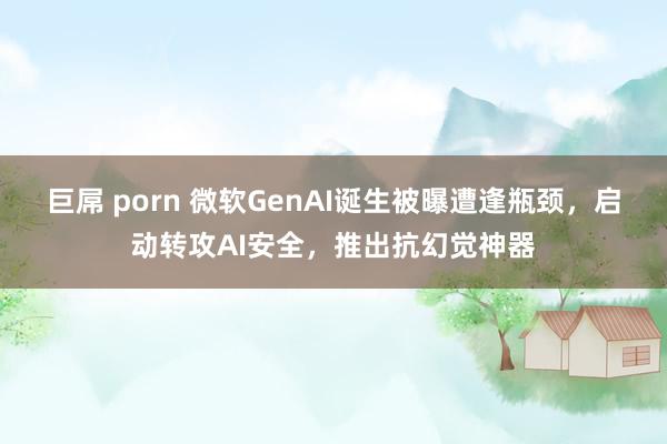 巨屌 porn 微软GenAI诞生被曝遭逢瓶颈，启动转攻AI安全，推出抗幻觉神器