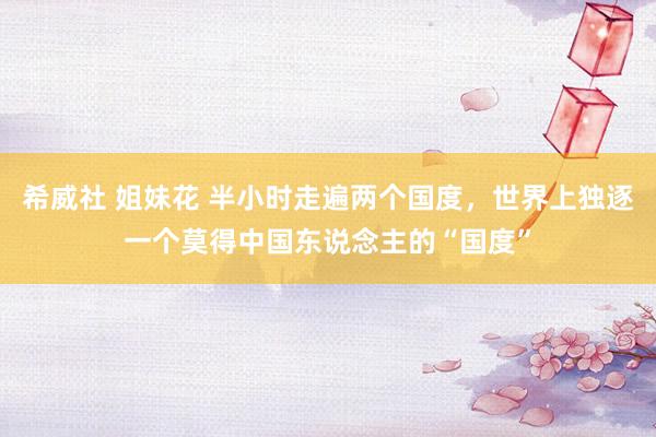 希威社 姐妹花 半小时走遍两个国度，世界上独逐一个莫得中国东说念主的“国度”