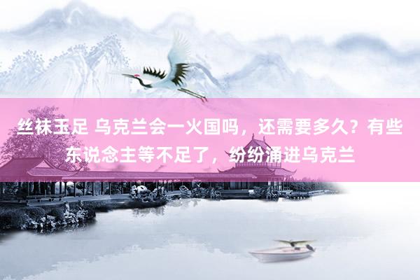 丝袜玉足 乌克兰会一火国吗，还需要多久？有些东说念主等不足了，纷纷涌进乌克兰