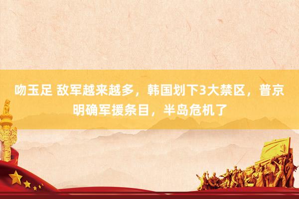吻玉足 敌军越来越多，韩国划下3大禁区，普京明确军援条目，半岛危机了