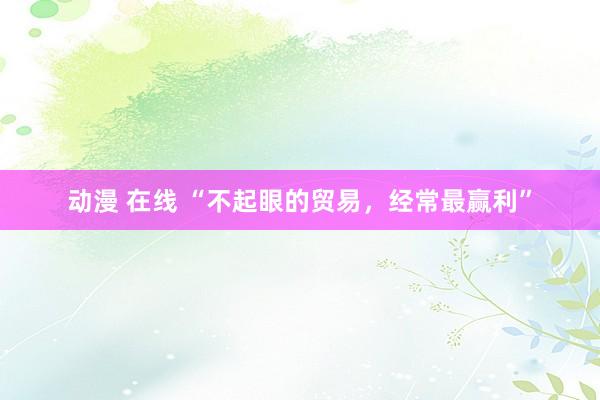 动漫 在线 “不起眼的贸易，经常最赢利”