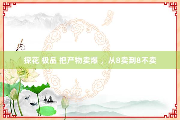 探花 极品 把产物卖爆 ，从8卖到8不卖