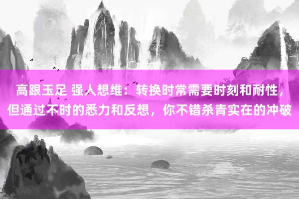 高跟玉足 强人想维：转换时常需要时刻和耐性，但通过不时的悉力和反想，你不错杀青实在的冲破