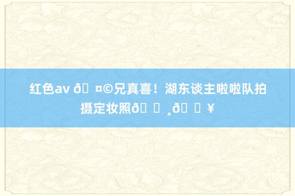 红色av 🤩兄真喜！湖东谈主啦啦队拍摄定妆照📸🔥