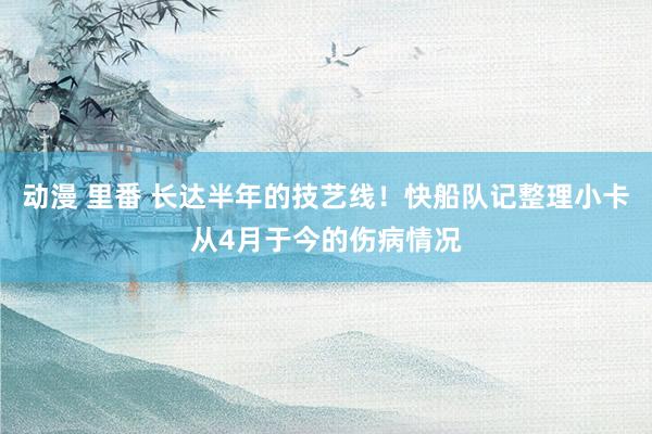 动漫 里番 长达半年的技艺线！快船队记整理小卡从4月于今的伤病情况