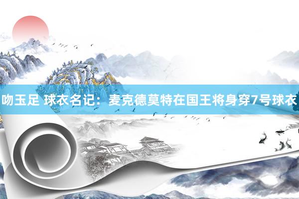 吻玉足 球衣名记：麦克德莫特在国王将身穿7号球衣