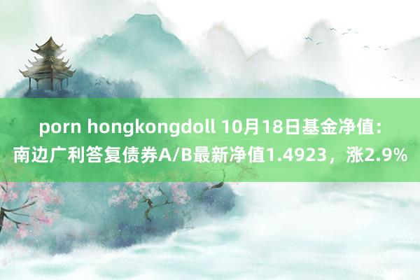 porn hongkongdoll 10月18日基金净值：南边广利答复债券A/B最新净值1.4923，涨2.9%