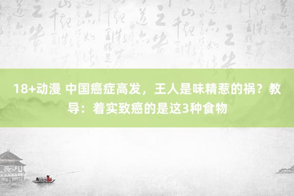 18+动漫 中国癌症高发，王人是味精惹的祸？教导：着实致癌的是这3种食物