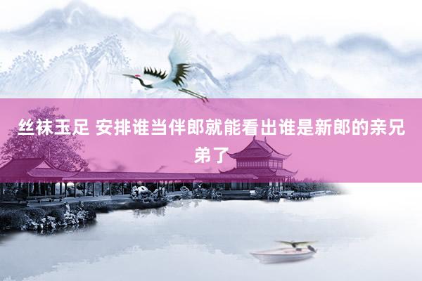 丝袜玉足 安排谁当伴郎就能看出谁是新郎的亲兄弟了
