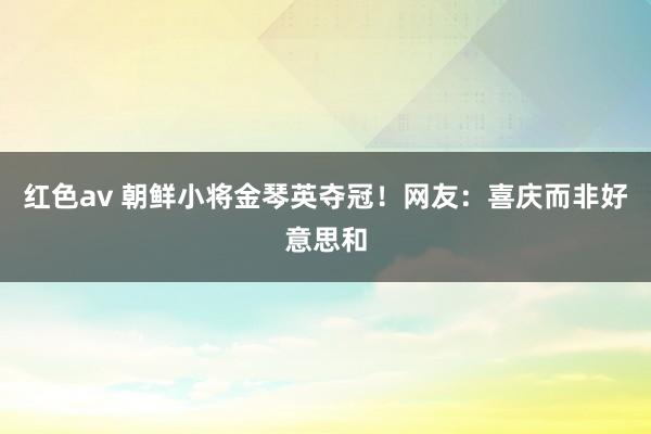 红色av 朝鲜小将金琴英夺冠！网友：喜庆而非好意思和