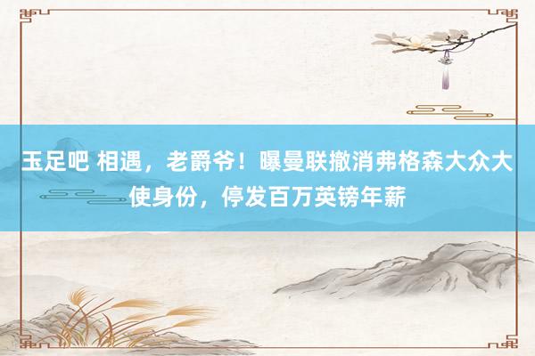 玉足吧 相遇，老爵爷！曝曼联撤消弗格森大众大使身份，停发百万英镑年薪