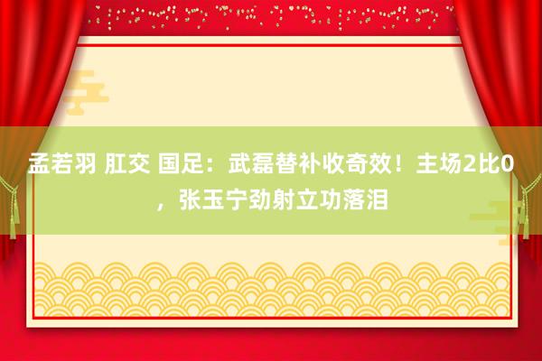 孟若羽 肛交 国足：武磊替补收奇效！主场2比0，张玉宁劲射立功落泪