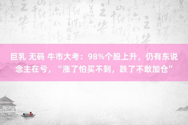 巨乳 无码 牛市大考：98%个股上升，仍有东说念主在亏，“涨了怕买不到，跌了不敢加仓”