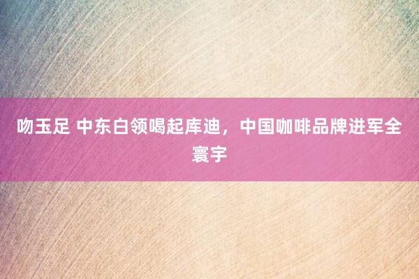 吻玉足 中东白领喝起库迪，中国咖啡品牌进军全寰宇