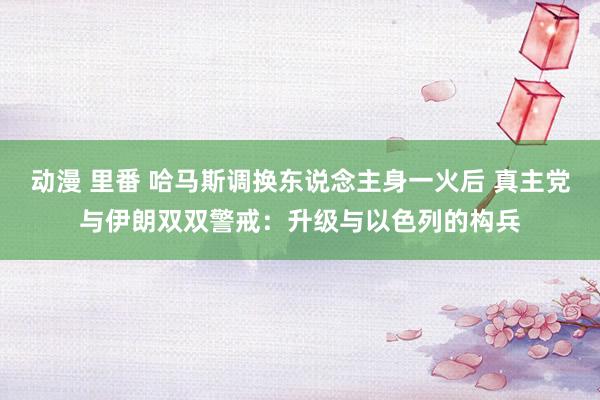 动漫 里番 哈马斯调换东说念主身一火后 真主党与伊朗双双警戒：升级与以色列的构兵