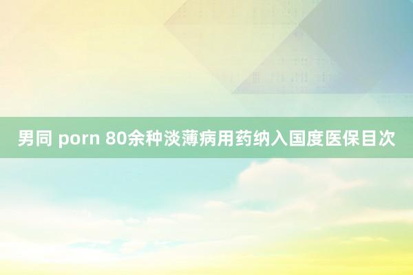 男同 porn 80余种淡薄病用药纳入国度医保目次
