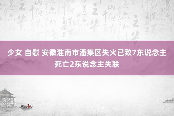 少女 自慰 安徽淮南市潘集区失火已致7东说念主死亡2东说念主失联