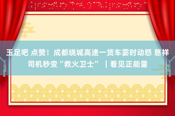 玉足吧 点赞！成都绕城高速一货车霎时动怒 慈祥司机秒变“救火卫士” ｜看见正能量