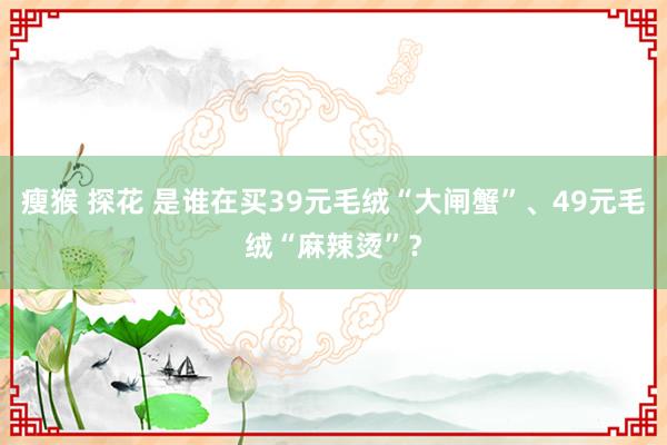 瘦猴 探花 是谁在买39元毛绒“大闸蟹”、49元毛绒“麻辣烫”？