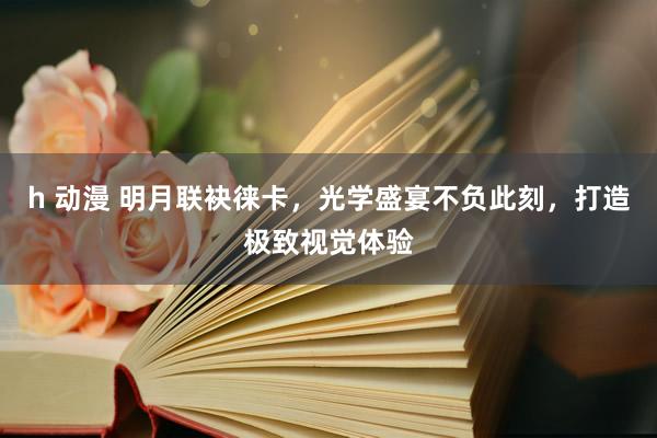 h 动漫 明月联袂徕卡，光学盛宴不负此刻，打造极致视觉体验