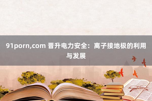 91porn，com 晋升电力安全：离子接地极的利用与发展