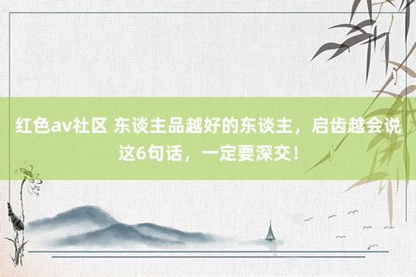 红色av社区 东谈主品越好的东谈主，启齿越会说这6句话，一定要深交！