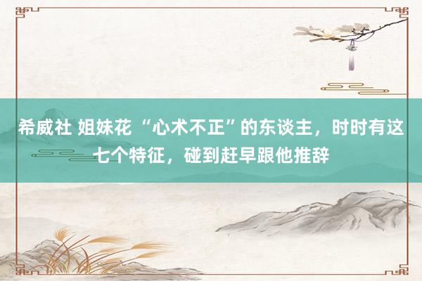 希威社 姐妹花 “心术不正”的东谈主，时时有这七个特征，碰到赶早跟他推辞