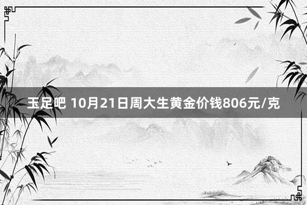 玉足吧 10月21日周大生黄金价钱806元/克