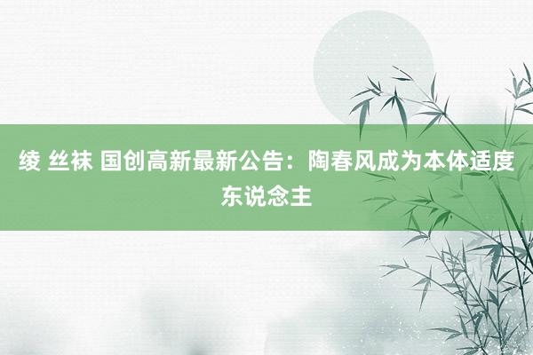 绫 丝袜 国创高新最新公告：陶春风成为本体适度东说念主