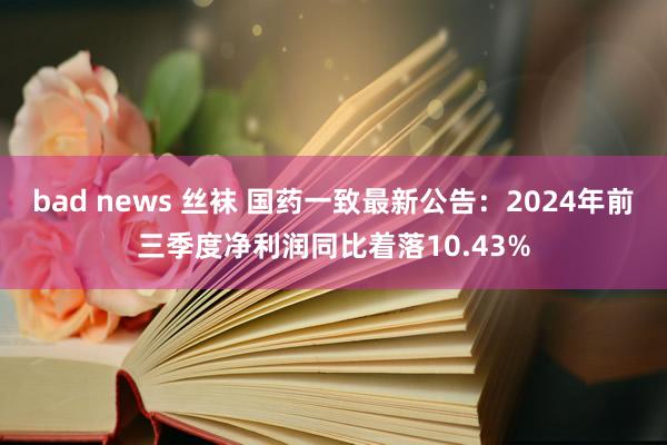 bad news 丝袜 国药一致最新公告：2024年前三季度净利润同比着落10.43%
