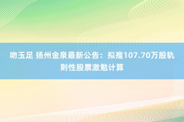 吻玉足 扬州金泉最新公告：拟推107.70万股轨则性股票激勉计算