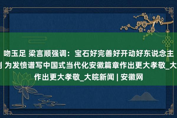 吻玉足 梁言顺强调：宝石好完善好开动好东说念主民代表大会轨制 为发愤谱写中国式当代化安徽篇章作出更大孝敬_大皖新闻 | 安徽网