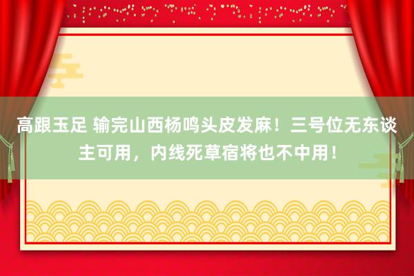 高跟玉足 输完山西杨鸣头皮发麻！三号位无东谈主可用，内线死草宿将也不中用！