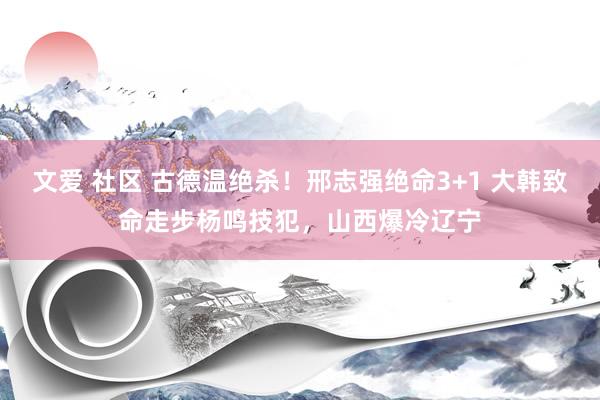 文爱 社区 古德温绝杀！邢志强绝命3+1 大韩致命走步杨鸣技犯，山西爆冷辽宁