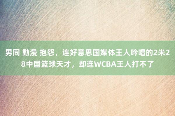 男同 動漫 抱怨，连好意思国媒体王人吟唱的2米28中国篮球天才，却连WCBA王人打不了