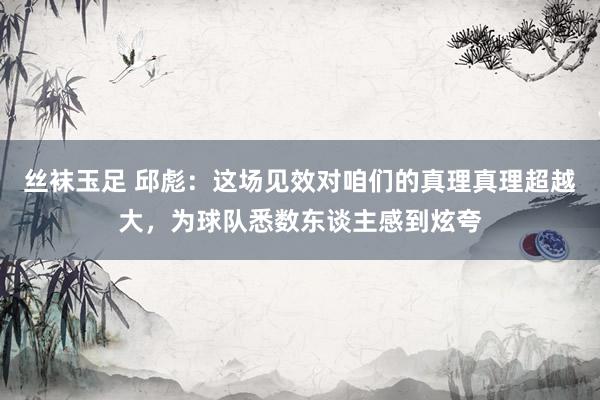 丝袜玉足 邱彪：这场见效对咱们的真理真理超越大，为球队悉数东谈主感到炫夸