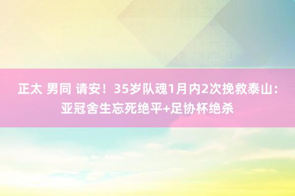 正太 男同 请安！35岁队魂1月内2次挽救泰山：亚冠舍生忘死绝平+足协杯绝杀