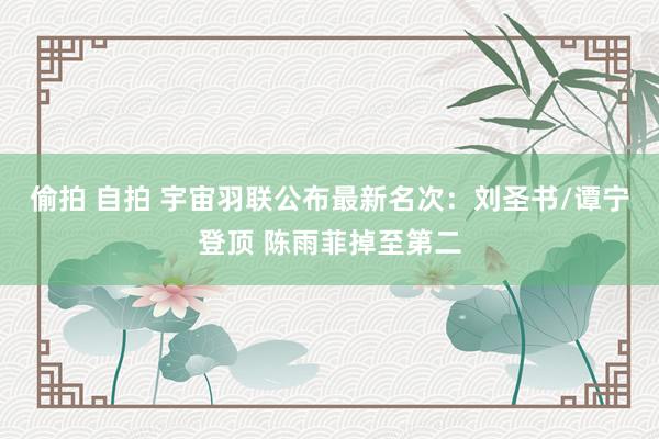 偷拍 自拍 宇宙羽联公布最新名次：刘圣书/谭宁登顶 陈雨菲掉至第二
