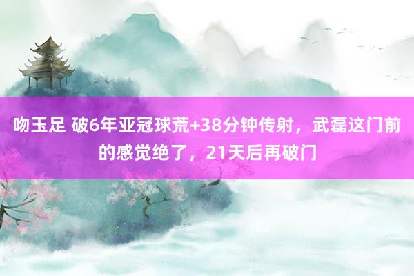 吻玉足 破6年亚冠球荒+38分钟传射，武磊这门前的感觉绝了，21天后再破门