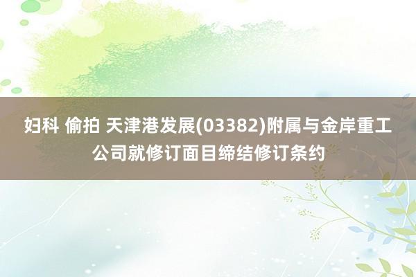妇科 偷拍 天津港发展(03382)附属与金岸重工公司就修订面目缔结修订条约
