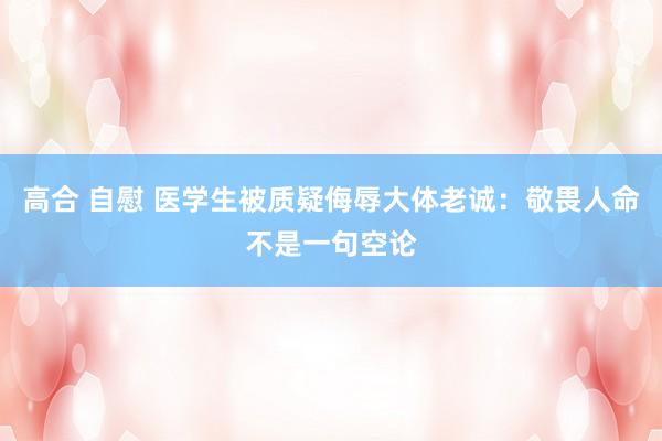 高合 自慰 医学生被质疑侮辱大体老诚：敬畏人命不是一句空论