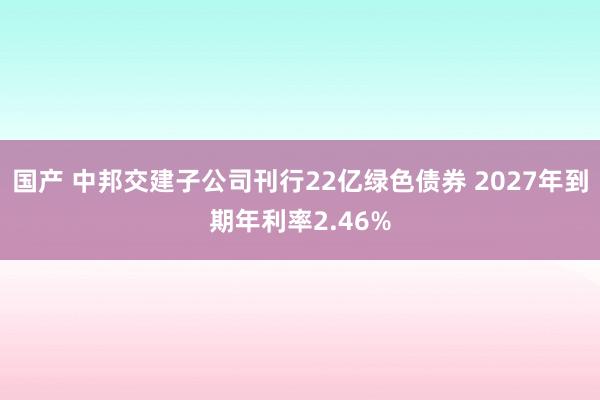 国产 中邦交建子公司刊行22亿绿色债券 2027年到期年利率2.46%