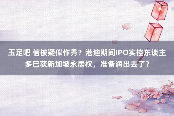 玉足吧 信披疑似作秀？港迪期间IPO实控东谈主多已获新加坡永居权，准备润出去了？
