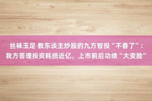 丝袜玉足 教东谈主炒股的九方智投“不香了”：我方答理投资耗损近亿，上市前后功绩“大变脸”