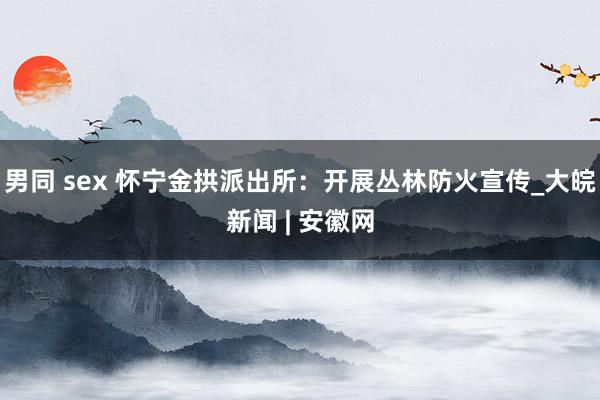 男同 sex 怀宁金拱派出所：开展丛林防火宣传_大皖新闻 | 安徽网