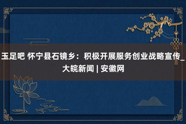玉足吧 怀宁县石镜乡：积极开展服务创业战略宣传_大皖新闻 | 安徽网